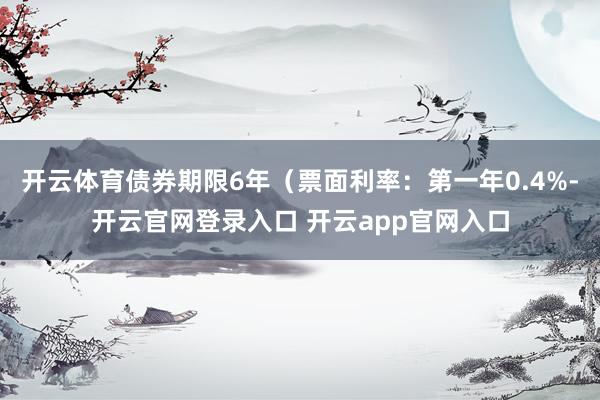 开云体育债券期限6年（票面利率：第一年0.4%-开云官网登录入口 开云app官网入口