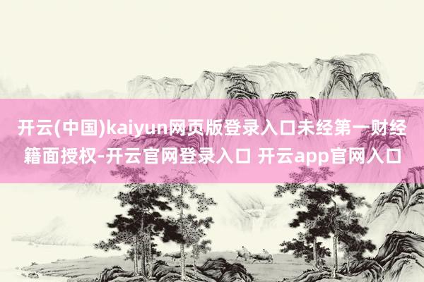 开云(中国)kaiyun网页版登录入口未经第一财经籍面授权-开云官网登录入口 开云app官网入口