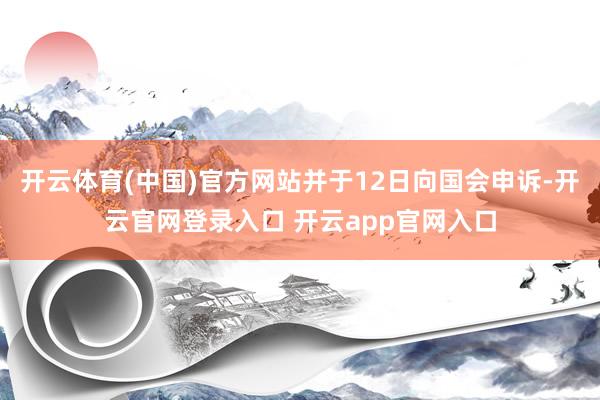 开云体育(中国)官方网站并于12日向国会申诉-开云官网登录入口 开云app官网入口