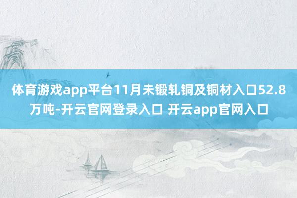 体育游戏app平台11月未锻轧铜及铜材入口52.8万吨-开云官网登录入口 开云app官网入口