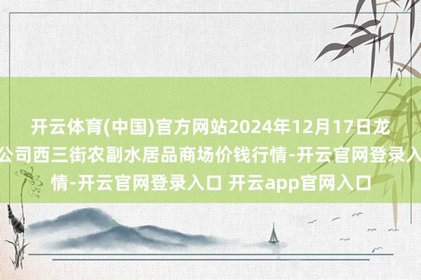 开云体育(中国)官方网站2024年12月17日龙门实业（集团）有限公司西三街农副水居品商场价钱行情-开云官网登录入口 开云app官网入口