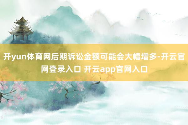 开yun体育网后期诉讼金额可能会大幅增多-开云官网登录入口 开云app官网入口