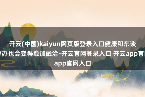 开云(中国)kaiyun网页版登录入口健康和东谈主际筹办也会变得愈加融洽-开云官网登录入口 开云app官网入口