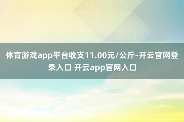 体育游戏app平台收支11.00元/公斤-开云官网登录入口 开云app官网入口
