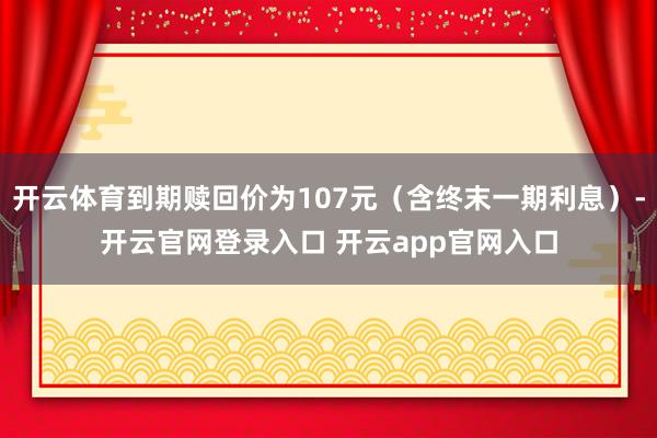 开云体育到期赎回价为107元（含终末一期利息）-开云官网登录入口 开云app官网入口