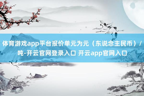 体育游戏app平台报价单元为元（东说念主民币）/吨-开云官网登录入口 开云app官网入口