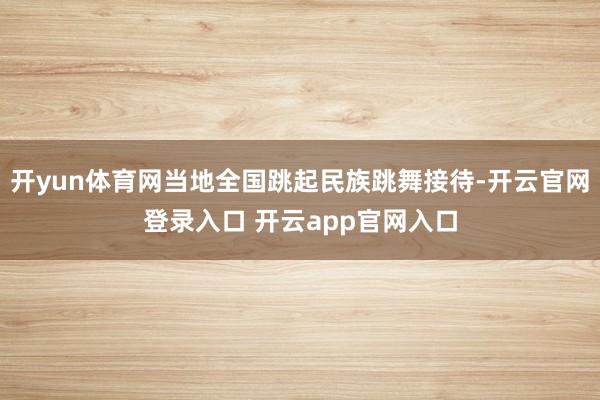 开yun体育网当地全国跳起民族跳舞接待-开云官网登录入口 开云app官网入口