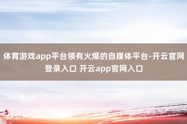 体育游戏app平台领有火爆的自媒体平台-开云官网登录入口 开云app官网入口