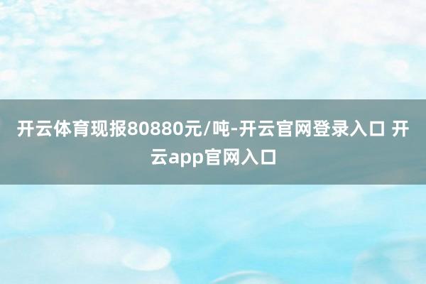 开云体育现报80880元/吨-开云官网登录入口 开云app官网入口