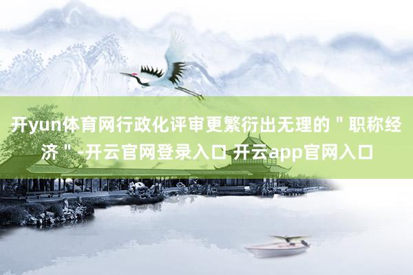开yun体育网行政化评审更繁衍出无理的＂职称经济＂-开云官网登录入口 开云app官网入口