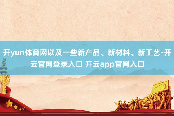 开yun体育网以及一些新产品、新材料、新工艺-开云官网登录入口 开云app官网入口
