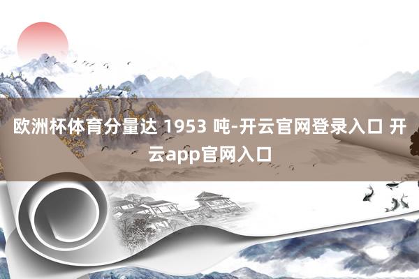 欧洲杯体育分量达 1953 吨-开云官网登录入口 开云app官网入口