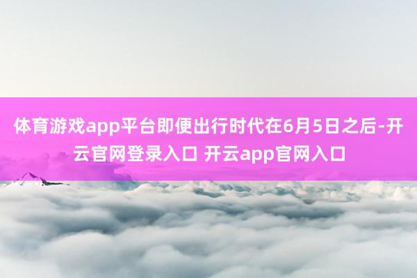 体育游戏app平台即便出行时代在6月5日之后-开云官网登录入口 开云app官网入口