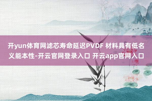 开yun体育网滤芯寿命延迟PVDF 材料具有低名义能本性-开云官网登录入口 开云app官网入口