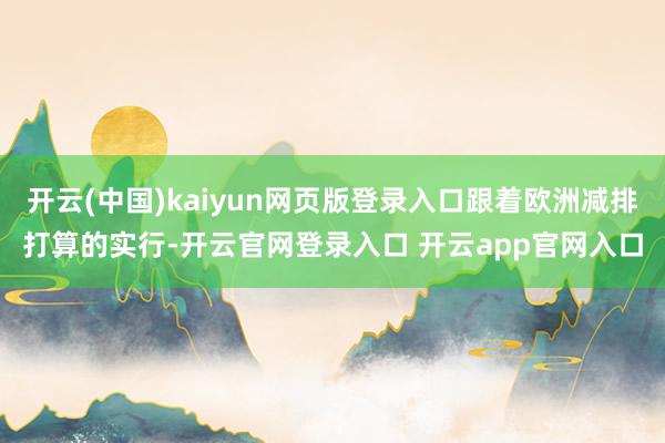 开云(中国)kaiyun网页版登录入口跟着欧洲减排打算的实行-开云官网登录入口 开云app官网入口