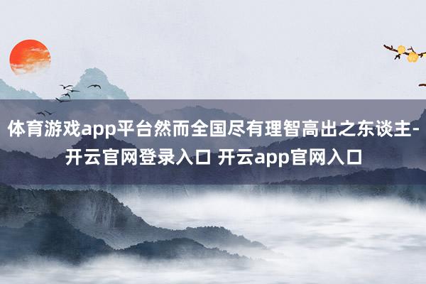 体育游戏app平台然而全国尽有理智高出之东谈主-开云官网登录入口 开云app官网入口