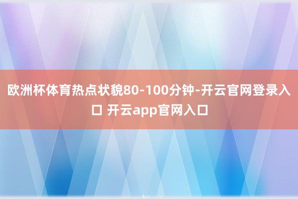 欧洲杯体育热点状貌80-100分钟-开云官网登录入口 开云app官网入口