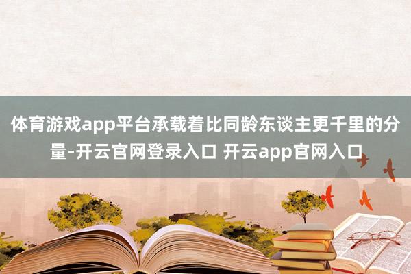 体育游戏app平台承载着比同龄东谈主更千里的分量-开云官网登录入口 开云app官网入口