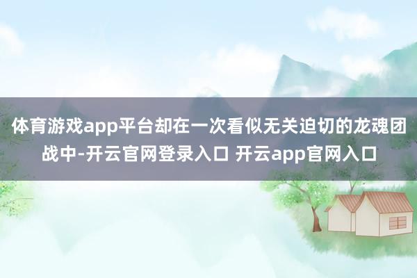 体育游戏app平台却在一次看似无关迫切的龙魂团战中-开云官网登录入口 开云app官网入口
