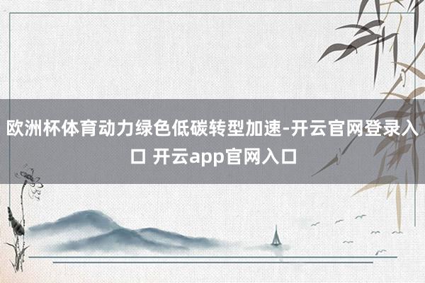 欧洲杯体育动力绿色低碳转型加速-开云官网登录入口 开云app官网入口
