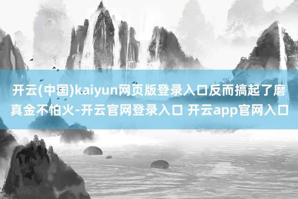 开云(中国)kaiyun网页版登录入口反而搞起了磨真金不怕火-开云官网登录入口 开云app官网入口