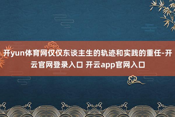 开yun体育网仅仅东谈主生的轨迹和实践的重任-开云官网登录入口 开云app官网入口