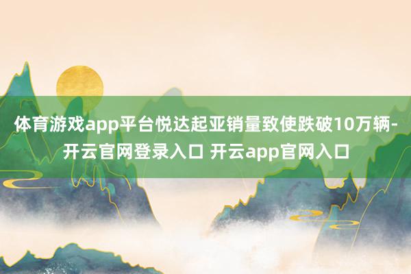 体育游戏app平台悦达起亚销量致使跌破10万辆-开云官网登录入口 开云app官网入口