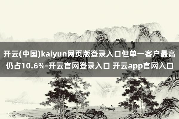 开云(中国)kaiyun网页版登录入口但单一客户最高仍占10.6%-开云官网登录入口 开云app官网入口