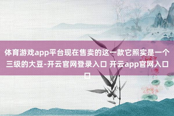 体育游戏app平台现在售卖的这一款它照实是一个三级的大豆-开云官网登录入口 开云app官网入口