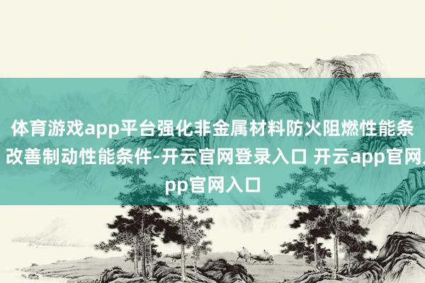 体育游戏app平台强化非金属材料防火阻燃性能条件；改善制动性能条件-开云官网登录入口 开云app官网入口