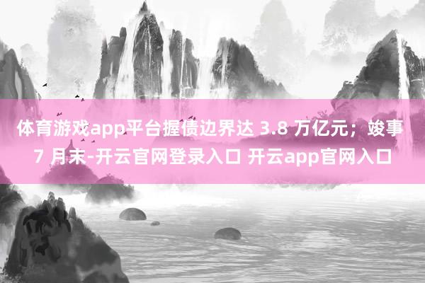 体育游戏app平台握债边界达 3.8 万亿元；竣事 7 月末-开云官网登录入口 开云app官网入口