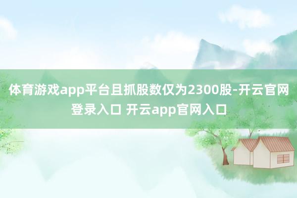 体育游戏app平台且抓股数仅为2300股-开云官网登录入口 开云app官网入口