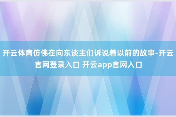 开云体育仿佛在向东谈主们诉说着以前的故事-开云官网登录入口 开云app官网入口
