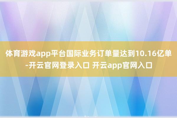 体育游戏app平台国际业务订单量达到10.16亿单-开云官网登录入口 开云app官网入口