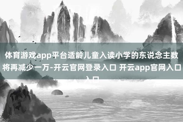 体育游戏app平台适龄儿童入读小学的东说念主数将再减少一万-开云官网登录入口 开云app官网入口