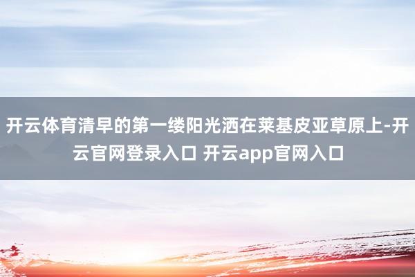 开云体育清早的第一缕阳光洒在莱基皮亚草原上-开云官网登录入口 开云app官网入口