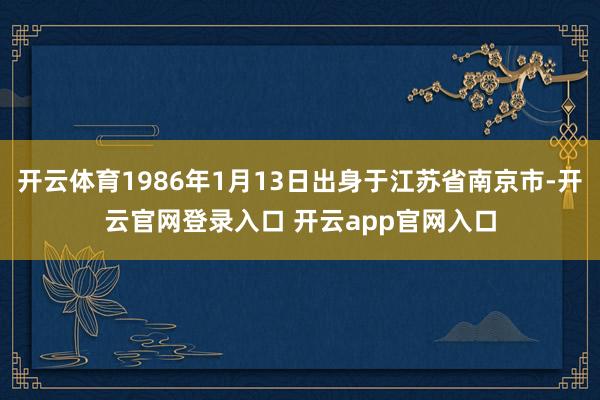 开云体育1986年1月13日出身于江苏省南京市-开云官网登录入口 开云app官网入口