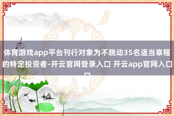 体育游戏app平台刊行对象为不跳动35名适当章程的特定投资者-开云官网登录入口 开云app官网入口