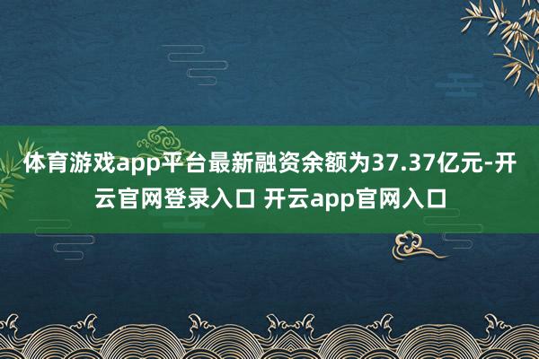 体育游戏app平台最新融资余额为37.37亿元-开云官网登录入口 开云app官网入口
