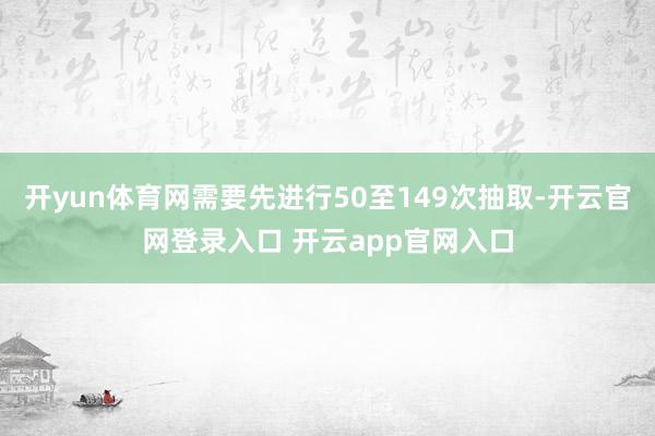 开yun体育网需要先进行50至149次抽取-开云官网登录入口 开云app官网入口