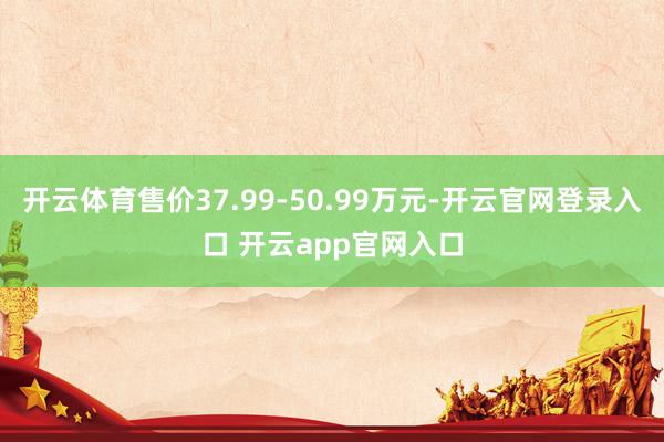 开云体育售价37.99-50.99万元-开云官网登录入口 开云app官网入口