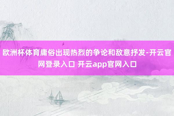 欧洲杯体育庸俗出现热烈的争论和敌意抒发-开云官网登录入口 开云app官网入口