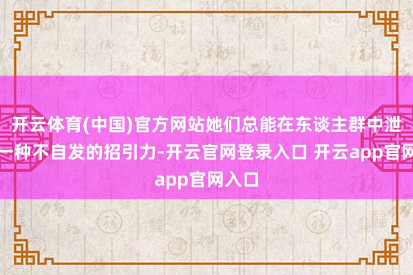 开云体育(中国)官方网站她们总能在东谈主群中泄气出一种不自发的招引力-开云官网登录入口 开云app官网入口