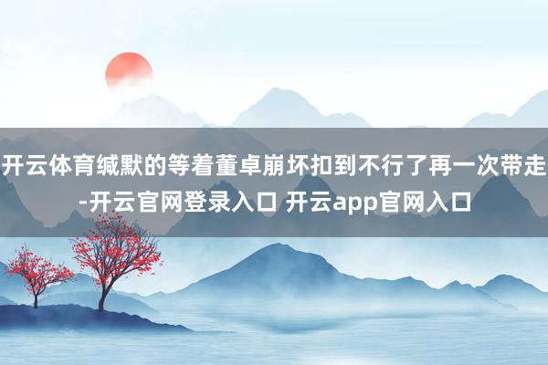 开云体育缄默的等着董卓崩坏扣到不行了再一次带走-开云官网登录入口 开云app官网入口
