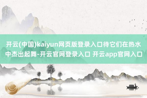 开云(中国)kaiyun网页版登录入口待它们在热水中杰出起舞-开云官网登录入口 开云app官网入口