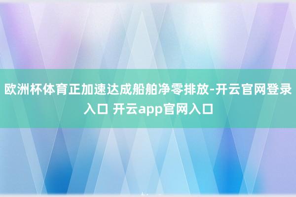 欧洲杯体育正加速达成船舶净零排放-开云官网登录入口 开云app官网入口