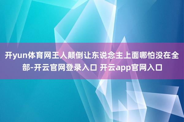 开yun体育网王人颠倒让东说念主上面哪怕没在全部-开云官网登录入口 开云app官网入口