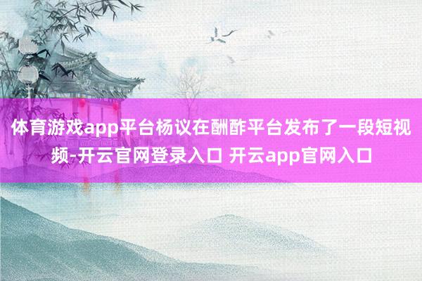 体育游戏app平台杨议在酬酢平台发布了一段短视频-开云官网登录入口 开云app官网入口