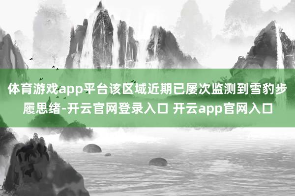 体育游戏app平台该区域近期已屡次监测到雪豹步履思绪-开云官网登录入口 开云app官网入口