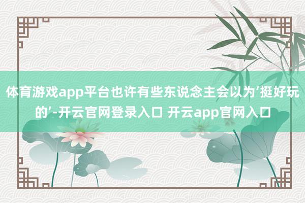 体育游戏app平台也许有些东说念主会以为‘挺好玩的’-开云官网登录入口 开云app官网入口